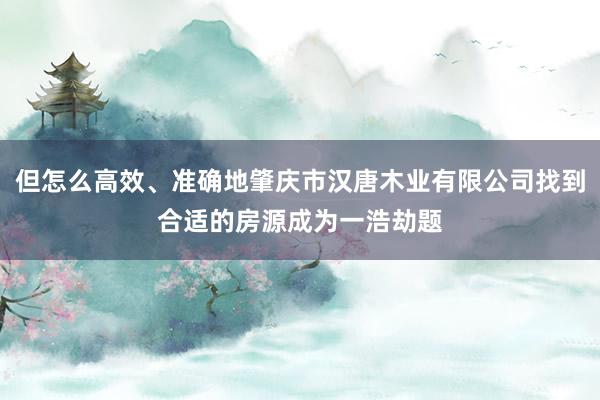 但怎么高效、准确地肇庆市汉唐木业有限公司找到合适的房源成为一浩劫题